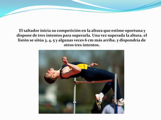 El saltador inicia su competición en la altura que estime oportuna y
dispone de tres intentos para superarla. Una vez superada la altura, el
listón se sitúa 3, 4, 5 y algunas veces 6 cm más arriba, y dispondría de
otros tres intentos.

 