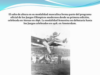 El salto de altura en su modalidad masculina forma parte del programa
oficial de los Juegos Olímpicos modernos desde su primera edición,
celebrada en Atenas en 1896. La modalidad femenina no debutaría hasta
los Juegos celebrados en 1928, en Ámsterdam.

 
