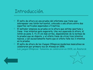 Introducción. El salto de altura es una prueba del atletismo que tiene que sobrepasar una listón horizontal, colocada a una altura entre dos soportes verticales separados a 4 metros. El saltador empieza su prueba en la altura que estime oportuna y tiene  tres intentos para superarla. Una vez superada la altura, el listón se pone 3, 4 o 5 cm más arriba, dependiendo de la normas de la prueba que se dispute, y el atleta tiene de otros tres intentos nuevos, y así sucesivamente hasta que el atleta falle los 3 intentos en la prueba. El salto de altura de los Juegos Olímpicos modernos masculinos se celebraron por primera vez en Atenas en 1896.  Los juegos Olímpicos  femenino se celebraron en 1928, en Ámsterdam . 