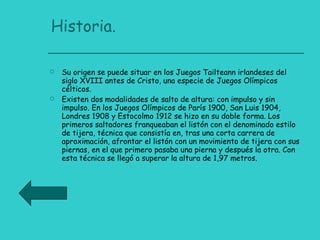 Historia. Su origen se puede situar en los Juegos Tailteann irlandeses del siglo XVIII antes de Cristo, una especie de Juegos Olímpicos célticos. Existen dos modalidades de salto de altura: con impulso y sin impulso. En los Juegos Olímpicos de París 1900, San Luis 1904, Londres 1908 y Estocolmo 1912 se hizo en su doble forma. Los primeros saltadores franqueaban el listón con el denominado estilo de tijera, técnica que consistía en, tras una corta carrera de aproximación, afrontar el listón con un movimiento de tijera con sus piernas, en el que primero pasaba una pierna y después la otra. Con esta técnica se llegó a superar la altura de 1,97 metros. 