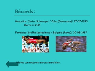 Récords: Masculino: Javier Sotomayor / Cuba (Salamanca)/ 27-07-1993  Marca => 2,45  Femenino: Stefka Kostadinova / Bulgaria (Roma)/ 30-08-1987 Marca => 2,09 Atletas con mejores marcas mundiales. 