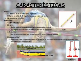 CARACTERÍSTICAS
•   Reglas :
     – Se dispone de 3 intentos para superarla
     – El listón se sitúa 3, 4, 5 y algunas veces 6 cm más arriba
     – No vale tocar el listón
•   Materiales :
     – Vestimenta adecuada
     – Listón :
           • Barra travesal que se coloca sensiblemente horizontal
           • Sirve para indicar la altura a franquear por el salteador                        listón
     – Saltómetro :
           • Son los postes verticales que han de sostener la barra transversal o listono :
     –   Zonas de caídas :
           • zona donde cae el saltador deberá ser un rectángulo de una longitud mínima de 5 m (recomendado 6 m),
             por una anchura mínima de 3 m



                                        Saltómetro
                                                                                                             4,04 M
                             listón

                                                               Zona de caída

                                                                                                       Saltómetro
 