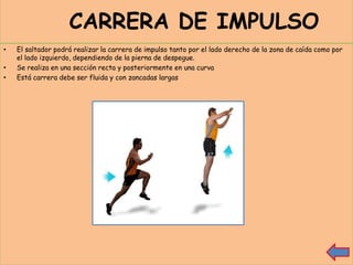 CARRERA DE IMPULSO
•   El saltador podrá realizar la carrera de impulso tanto por el lado derecho de la zona de caída como por
    el lado izquierdo, dependiendo de la pierna de despegue.
•   Se realiza en una sección recta y posteriormente en una curva
•   Está carrera debe ser fluida y con zancadas largas
 