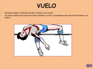 VUELO
•   comienza cuando el saltador pierde el contacto con el piso.
•    El cuerpo realiza una trayectoria hacia adelante y arriba, originándose una rotación del hombro y la
    cadera.
 