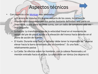Aspectos técnicos
• Con respecto a las técnicas mas innovadas
– La Carrera de Impulso: En la gran mayaría de los casos, la carrera de
impulso está compuesta por dos partes bastante definidas: una parte en
línea recta, y una parte en línea curva, con un radio de curvatura cada vez
más pequeño
– La batida: La transformación de la velocidad lineal en el momento de
apoyo del pie de pique ayuda a la elevación del tronco hacia delante en el
plano de acción de fuerzas.
– El Vuelo: Durante esta fase, el saltador debe tener la impresión de "dejarse
elevar hacia la barra arrastrado por los hombros". Es una fase
relativamente pasiva
– La Caída: Se efectúa sobre los hombros, con la cabeza flexionada y el
mentón entrado hacia el pecho. La caída debe ser tónica (no dejarse ir)
 