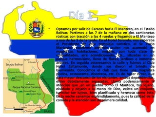 • Optamos por salir de Caracas hacia El Manteco, en el Estado
Bolívar. Partimos a las 7 de la mañana en dos camionetas
rústicas con tracción a las 4 ruedas y llegamos a El Manteco
a eso de las 5 de la tarde. En el Hotel Saranda, nos esperaba
el Presidente de este complejo turístico, el Sr. Furio
Marianini, excelente anfitrión quien nos acomodó en
magníficas habitaciones, amplias, con toda clase de
comodidades, aire acondicionado, etc., situadas en un
parque hermosísimo, lleno de flores, jardines e inmensos
árboles. En seguida atravesamos la calle y fuimos al Club
Hotel Saltamonte, donde nos dieron el brindis de
bienvenida. Conocimos el club que tiene una magnífica
piscina, restaurante, discoteca, etc. Es de hacer notar, que
para mayor descanso de los visitantes, ambas dependencias,
están debidamente separadas. Llama poderosamente la
atención que ,en un pueblo como El Manteco, tan lejano,
olvidado y dejado a la mano de Dios, exista un conjunto
turístico tan lujoso, bien planificado y hermoso como éste.
En la noche cenamos espléndidamente, pues la calidad de la
comida y la atención son de primera calidad.
 