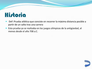 Historia
 Def: Prueba atlética que consiste en recorrer la máxima distancia posible a
  partir de un salto tras una carrera
 Esta prueba ya se realizaba en los juegos olímpicos de la antigüedad, al
  menos desde el año 708 a.C.
 