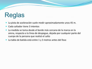 Reglas
 La pista de aceleración suele medir aproximadamente unos 45 m.
 Cada saltador tiene 3 intentos
 La medida se toma desde el borde más cercano de la marca en la
  arena, respecto a la línea de despegue, dejada por cualquier parte del
  cuerpo de la persona que realizó el salto
 La tabla de batida está entre 1 y 3 metros antes del foso
 