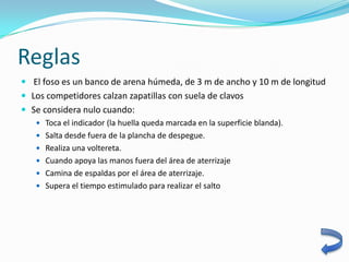 Reglas
 El foso es un banco de arena húmeda, de 3 m de ancho y 10 m de longitud
 Los competidores calzan zapatillas con suela de clavos
 Se considera nulo cuando:
    Toca el indicador (la huella queda marcada en la superficie blanda).
    Salta desde fuera de la plancha de despegue.
    Realiza una voltereta.
    Cuando apoya las manos fuera del área de aterrizaje
    Camina de espaldas por el área de aterrizaje.
    Supera el tiempo estimulado para realizar el salto
 