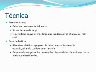 Técnica
 Fase de carrera:
    Debe ser previamente talonada
    Se usa la zancada larga
    El penúltimo apoyo es más largo que los demás y el último es el más
      corto.
 Fase de batida:
    Al realizar el último apoyo el pie debe de estar totalmente
     estirado, pisando con fuerza en la tabla
    Después de ese gesto, los brazos y las piernas deben de estirarse hacia
     adelante y hacia arriba.
 