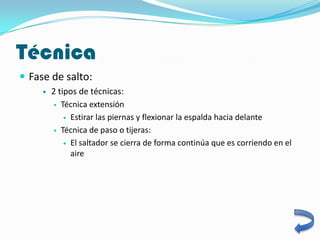 Técnica
 Fase de salto:
        2 tipos de técnicas:
          Técnica extensión

              Estirar las piernas y flexionar la espalda hacia delante

          Técnica de paso o tijeras:

              El saltador se cierra de forma continúa que es corriendo en el
               aire
 