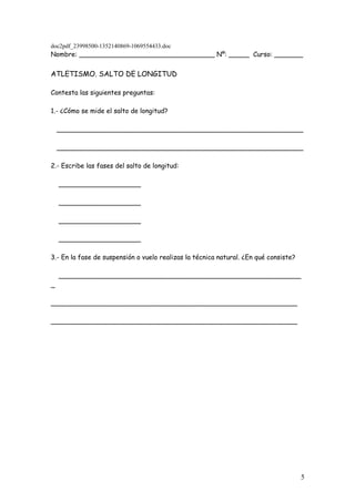 doc2pdf_23998500-1352140869-1069554433.doc
Nombre: _________________________________ Nº: _____ Curso: _______


ATLETISMO. SALTO DE LONGITUD

Contesta las siguientes preguntas:

1.- ¿Cómo se mide el salto de longitud?

    ____________________________________________________________

    ____________________________________________________________

2.- Escribe las fases del salto de longitud:

    ____________________

    ____________________

    ____________________

    ____________________

3.- En la fase de suspensión o vuelo realizas la técnica natural. ¿En qué consiste?

    ___________________________________________________________
_

____________________________________________________________

____________________________________________________________




                                                                                      5
 