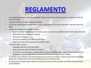 •   Los competidores tienen tres oportunidades cada uno y los ocho mejores pasan a la siguiente ronda de
    otros tres saltos
•    Siempre se tiene en cuenta el salto más largo.
•   En caso de empate ganará (entre los dos atletas empatados) el que haya realizado el segundo salto más
    largo
•   El salto se considera nulo cuando el atleta:
      – Toca el indicador de despegue (la huella queda marcada en la superficie blanda de la tabla de batida)
      – Salta desde fuera del terreno indicado
      – Realiza una voltereta
      – Camina de espaldas por el área de aterrizaje
      – Supera el tiempo determinado para realizar el salto
•   El salto es válido cuando:
      – Despegar antes de la línea de batida.
      – Batir dentro del pasillo de toma de impulso.
      – Al salir de la zona de caída, el atleta deberá hacerlo por delante de su rastro más próximo a la zona
           de batida. si no se cumple esas 3 normas será oficialmente NULO (salto invalido)
•   La medida se toma desde el borde más cercano de la marca en la arena, respecto a la línea de despegue,
    dejada por cualquier parte del cuerpo de la persona que realizó el salto.
•   El tiempo que se dispone para realizar los intentos es de un minuto y de dos minutos en las fases finales
    de competición.
 