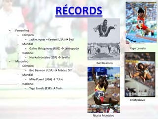 •   Femeninos
     – Olímpico
           • Jackie Joyner – Keerse (USA)  Seúl
     – Mundial
           • Galina Chistyakova (RUS)  Leningrado                     Yago Lamela
     – Nacional
           • Niurka Montalvo (ESP)  Sevilla
•   Masculino
                                                       Bod Beamon
     – Olímpico
           • Bod Beamon (USA)  México D.F.
     – Mundial
           • Mike Powell (USA)  Tokio
     – Nacional
           • Yago Lamela (ESP)  Turin


                                                                       Chistyakova



                                                     Niurka Montalvo
 