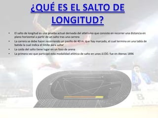 •   El salto de longitud es una prueba actual derivada del atletismo que consiste en recorrer una distancia en
    plano horizontal a partir de un salto tras una carrera
•   La carrera se debe hacer recorriendo un pasillo de 40 m. que hay marcado, el cual termina en una tabla de
    batida la cual indica el límite para saltar
•   La caída del salto tiene lugar en un foso de arena
•   La primera vez que participó esta modalidad atlética de salto en unos JJ.OO. fue en Atenas 1896
 