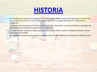 •   Es un deporte que aparece en el programa de ciertos juegos célticos unos veinte siglos antes de Jesucristo
    y se convierte en una de las cinco pruebas del pentatlón de los Juegos Olímpicos en el 708 antes de
    nuestra era.
•    No siempre fue practicado con la forma que actualmente conocemos, los primeros atletas se ayudaban de
    pequeñas barras metálicas para aumentar sus resultados
•   El primer saltador moderno, es decir, que utiliza una técnica similar a la de los saltadores actuales, será el
    americano Hart Hubbart
•   La modalidad masculina participó en los primeros JJ.OO. en 1896 (Atenas) y la femenina en 1948 (Londres)
 