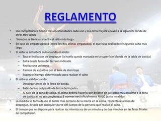 •   Los competidores tienen tres oportunidades cada uno y los ocho mejores pasan a la siguiente ronda de
    otros tres saltos
•    Siempre se tiene en cuenta el salto más largo.
•   En caso de empate ganará (entre los dos atletas empatados) el que haya realizado el segundo salto más
    largo
•   El salto se considera nulo cuando el atleta:
      – Toca el indicador de despegue (la huella queda marcada en la superficie blanda de la tabla de batida)
      – Salta desde fuera del terreno indicado
      – Realiza una voltereta
      – Camina de espaldas por el área de aterrizaje
      – Supera el tiempo determinado para realizar el salto
•   El salto es válido cuando:
      – Despegar antes de la línea de batida.
      – Batir dentro del pasillo de toma de impulso.
      – Al salir de la zona de caída, el atleta deberá hacerlo por delante de su rastro más próximo a la zona
           de batida. si no se cumple esas 3 normas será oficialmente NULO (salto invalido)
•   La medida se toma desde el borde más cercano de la marca en la arena, respecto a la línea de
    despegue, dejada por cualquier parte del cuerpo de la persona que realizó el salto.
•   El tiempo que se dispone para realizar los intentos es de un minuto y de dos minutos en las fases finales
    de competición.
 