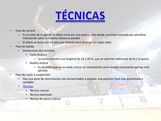 •   Fase de carrera
     – En el salto de longitud, el atleta corre por una pista y salta desde una línea marcada por plastilina
         intentando saltar la máxima distancia posible
     – El atleta se lanza con los pies por delante para alcanzar un mejor salto
•   Fase de batida
     – Destacamos dos técnicas
            • Estilo fosbury
                  – La carrera tendrá una longitud de 16 a 20 m, que se cubrirán realizando de 8 a 12 pasos
            • Rodillo ventral
                  – Es un estilo que no se suele utilizar en competición pero resulta interesante por ser más
                      sencillo.
•   Fase de vuelo o suspensión
     – Hay una serie de movimientos van encaminados a adoptar una posición final más equilibrada y
         rentable:
     – Técnicas
            • Técnica natural
            • Técnica extensión
            • Técnica de paso o tijeras
 