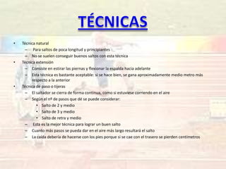•   Técnica natural
     – Para saltos de poca longitud y principiantes
     – No se suelen conseguir buenos saltos con esta técnica
•   Técnica extensión
     – Consiste en estirar las piernas y flexionar la espalda hacia adelante
     – Esta técnica es bastante aceptable: si se hace bien, se gana aproximadamente medio metro más
         respecto a la anterior
•   Técnica de paso o tijeras
     – El saltador se cierra de forma continua, como si estuviese corriendo en el aire
     – Según el nº de pasos que dé se puede considerar:
            • Salto de 2 y medio
            • Salto de 3 y medio
            • Salto de retra y medio
     – Esta es la mejor técnica para lograr un buen salto
     – Cuanto más pasos se pueda dar en el aire más largo resultará el salto
     – La caída debería de hacerse con los pies porque si se cae con el trasero se pierden centímetros
 