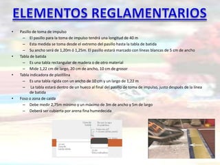 •   Pasillo de toma de impulso
     – El pasillo para la toma de impulso tendrá una longitud de 40 m
     – Esta medida se toma desde el extremo del pasillo hasta la tabla de batida
     – Su ancho será de 1,20m ó 1,25m. El pasillo estará marcado con líneas blancas de 5 cm de ancho
•   Tabla de batida
     – Es una tabla rectangular de madera o de otro material
     – Mide 1,22 cm de largo, 20 cm de ancho, 10 cm de grosor
•   Tabla indicadora de plastilina
     – Es una tabla rígida con un ancho de 10 cm y un largo de 1,22 m
     – La tabla estará dentro de un hueco al final del pasillo de toma de impulso, justo después de la línea
          de batida
•   Foso o zona de caída
     – Debe medir 2,75m mínimo y un máximo de 3m de ancho y 5m de largo
     – Deberá ser cubierta por arena fina humedecida
 