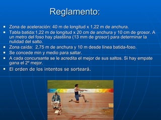 Reglamento : Zona de aceleración: 40 m de longitud x 1,22 m de anchura. Tabla batida:1,22 m de longitud x 20 cm de anchura y 10 cm de grosor. A un metro del foso hay plastilina (13 mm de grosor) para determinar la nulidad del salto.  Zona caída:  2,75 m de anchura y 10 m desde línea batida-foso. Se concede min y medio para saltar. A cada concursante se le acredita el mejor de sus saltos. Si hay empate gana el 2º mejor. El orden de los intentos se sorteará. 