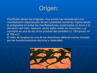 Origen: Practicado desde los orígenes, muy pronto fue considerado una manifestación espectacular de las cualidades humanas. Figura desde la antigüedad en todas las manifestaciones organizadas en torno a la elevación del valor. Aparece veinte siglos antes de Jesucristo y se convierte en una de las cinco pruebas del pentatlón (J. Olímpicos) en el 708 a.C. El salto de longitud es una de las disciplinas atléticas menos tocadas por las transformaciones técnicas y materiales. 