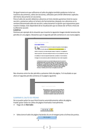 De igual manera en que utilizamos el salto de página también podemos incluir en
nuestros documentos, saltos de secciones, utilizados para dividir diferentes capítulos
del mismo documento en secciones.
Para el salto de sección debemos ubicarnos al inicio donde queremos inicie la nueva
sección y pulsamos saltos en la barra de herramientas; después nos ubicamos en la
ventana denominada salto de sección y seleccionamos la opción que requeramos para
nuestro trabajo. Este dependerá de la visualización que se desee dar al final o inicio de
la diferente sección
EJEMPLO:
Partimos por ejemplo de la situación que muestra la siguiente imagen donde tenemos dos
párrafos en una página. Deseamos que el segundo párrafo comience en una nueva página.

Nos situamos entre los dos párrafos y pulsamos Salto de página. Y el resultado es que
ahora el segundo párrafo comienza en la página siguiente:

ELIMINAR EL SALTO DE PÁGINA
No se puede quitar los que Word inserta automáticamente saltos de página.
Puede quitar todos los saltos de página insertados manualmente.
Haga clic en Borrador.


Seleccione el salto de página haciendo clic en el margen junto a la línea de puntos.

3

 