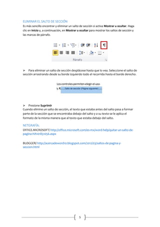 ELIMINAR EL SALTO DE SECCIÓN
Es más sencillo encontrar y eliminar un salto de sección si activa Mostrar u ocultar. Haga
clic en Inicio y, a continuación, en Mostrar u ocultar para mostrar los saltos de sección y
las marcas de párrafo.


Para eliminar un salto de sección desplácese hasta que lo vea. Seleccione el salto de
sección arrastrando desde su borde izquierdo todo el recorrido hasta el borde derecho.


Presione Suprimir
Cuando elimine un salto de sección, el texto que estaba antes del salto pasa a formar
parte de la sección que se encontraba debajo del salto y a su texto se le aplica el
formato de la misma manera que al texto que estaba debajo del salto.

NETGRAFÍA:
OFFICE.MICROSOFT/ http://office.microsoft.com/es-mx/word-help/quitar-un-salto-depagina-HA101831056.aspx
BLOGGER/ http://acercadeword10.blogspot.com/2012/03/saltos-de-pagina-yseccion.html

5

 
