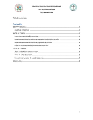 ESCUELA SUPERIOR POLITECNICA DE CHIMBORAZO
FACULTAD DE SALUD PÚBLICA
ESCUELA DE MEDICINA

Tabla de contenidos

Contenido
OBJETIVO GENERAL: ...........................................................................................................................3
OBJETIVO ESPECIFICO ....................................................................................................................3
SALTO DE PÁGINA ..............................................................................................................................4
Insertar un salto de página manual ................................................................................................4
Impedir que se inserten saltos de página en medio de los párrafos ..............................................4
Impedir que se inserten saltos de página entre párrafos ...............................................................4
Especificar un salto de página antes de un párrafo ........................................................................4
SALTO DE SECCION .............................................................................................................................5
¿Qué puede hacer con secciones? .................................................................................................5
Tipos de saltos de sección ..............................................................................................................6
Para eliminar un salto de sección debemos: ..................................................................................7
BIBLIOGAFIA .......................................................................................................................................8

2

 