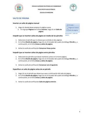 ESCUELA SUPERIOR POLITECNICA DE CHIMBORAZO
FACULTAD DE SALUD PÚBLICA
ESCUELA DE MEDICINA

SALTO DE PÁGINA
Insertar un salto de página manual
1. Haga clic donde desee empezar la página nueva.
2. En el grupo Páginas de la ficha Insertar, haga clic en Salto de
página.

Impedir que se inserten saltos de página en medio de los párrafos

Ilustración 1. Salto de
pagina

1. Seleccione el párrafo que no desea que se divida en dos páginas.
2. En la ficha Diseño de página, haga clic en el Iniciador del cuadro de diálogo Párrafo y, a
continuación, en la ficha Líneas y saltos de página.
3. Active la casilla de verificación Conservar líneas juntas.

Impedir que se inserten saltos de página entre párrafos
1. Seleccione los párrafos que desee mantener juntos en la misma página.
2. En la ficha Diseño de página, haga clic en el Iniciador del cuadro de diálogo Párrafo y, a
continuación, en la ficha Líneas y saltos de página.
3. Active la casilla de verificación Conservar con el siguiente.

Especificar un salto de página antes de un párrafo
1. Haga clic en el párrafo que desee que vaya a continuación del salto de página.
2. En la ficha Diseño de página, haga clic en el Iniciador del cuadro de diálogo Párrafo y, a
continuación, en la ficha Líneas y saltos de página.
3. Active la casilla de verificación Salto de página anterior.

4

 