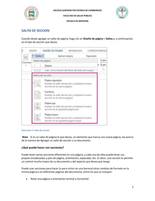 ESCUELA SUPERIOR POLITECNICA DE CHIMBORAZO
FACULTAD DE SALUD PÚBLICA
ESCUELA DE MEDICINA

SALTO DE SECCION
Cuando desee agregar un salto de página, haga clic en Diseño de página > Saltos y, a continuación,
en el tipo de sección que desea.

Ilustración 2. Salto de seccion

Nota Si es un salto de página lo que desea, un elemento que fuerza una nueva página, lea acerca
de la manera de Agregar un salto de sección a su documento.

¿Qué puede hacer con secciones?
Puede tener varias secciones diferentes en una página, y cada una de ellas puede tener sus
propios encabezados y pies de página, orientación, espaciado, etc. Es decir, una sección le permite
un control mucho mayor de su documento y del aspecto que desea que tenga.
Puede usar secciones para hacer (o para incluir en una barrera) otros cambios de formato en la
misma página o en diferentes páginas del documento, entre los que se incluyen:


Rotar una página a orientación vertical u horizontal
5

 