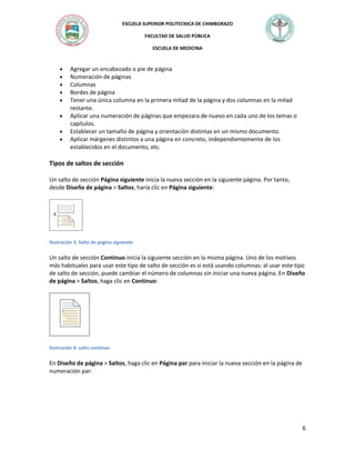 ESCUELA SUPERIOR POLITECNICA DE CHIMBORAZO
FACULTAD DE SALUD PÚBLICA
ESCUELA DE MEDICINA










Agregar un encabezado o pie de página
Numeración de páginas
Columnas
Bordes de página
Tener una única columna en la primera mitad de la página y dos columnas en la mitad
restante.
Aplicar una numeración de páginas que empezara de nuevo en cada uno de los temas o
capítulos.
Establecer un tamaño de página y orientación distintas en un mismo documento.
Aplicar márgenes distintos a una página en concreto, independientemente de los
establecidos en el documento, etc.

Tipos de saltos de sección
Un salto de sección Página siguiente inicia la nueva sección en la siguiente página. Por tanto,
desde Diseño de página > Saltos, haría clic en Página siguiente:

Ilustración 3. Salto de pagina siguiente

Un salto de sección Continuo inicia la siguiente sección en la misma página. Uno de los motivos
más habituales para usar este tipo de salto de sección es si está usando columnas: al usar este tipo
de salto de sección, puede cambiar el número de columnas sin iniciar una nueva página. En Diseño
de página > Saltos, haga clic en Continuo:

Ilustración 4. salto continuo

En Diseño de página > Saltos, haga clic en Página par para iniciar la nueva sección en la página de
numeración par:

6

 