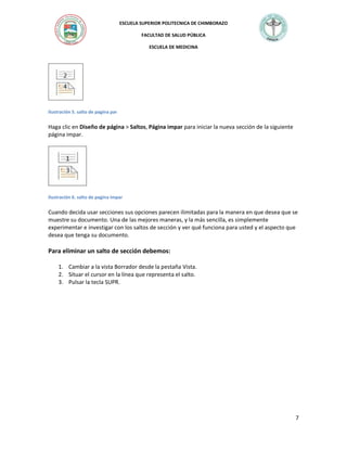 ESCUELA SUPERIOR POLITECNICA DE CHIMBORAZO
FACULTAD DE SALUD PÚBLICA
ESCUELA DE MEDICINA

Ilustración 5. salto de pagina par

Haga clic en Diseño de página > Saltos, Página impar para iniciar la nueva sección de la siguiente
página impar.

Ilustración 6. salto de pagina impar

Cuando decida usar secciones sus opciones parecen ilimitadas para la manera en que desea que se
muestre su documento. Una de las mejores maneras, y la más sencilla, es simplemente
experimentar e investigar con los saltos de sección y ver qué funciona para usted y el aspecto que
desea que tenga su documento.

Para eliminar un salto de sección debemos:
1. Cambiar a la vista Borrador desde la pestaña Vista.
2. Situar el cursor en la línea que representa el salto.
3. Pulsar la tecla SUPR.

7

 