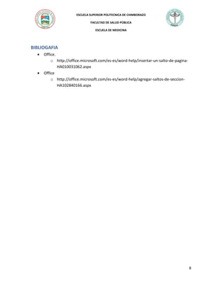 ESCUELA SUPERIOR POLITECNICA DE CHIMBORAZO
FACULTAD DE SALUD PÚBLICA
ESCUELA DE MEDICINA

BIBLIOGAFIA




Office.
o http://office.microsoft.com/es-es/word-help/insertar-un-salto-de-paginaHA010031062.aspx
Office
o http://office.microsoft.com/es-es/word-help/agregar-saltos-de-seccionHA102840166.aspx

8

 