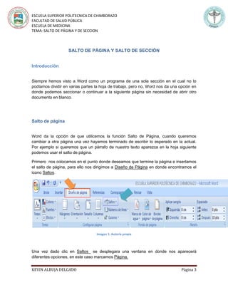 ESCUELA SUPERIOR POLITECNICA DE CHIMBORAZO
FACULTAD DE SALUD PÚBLICA
ESCUELA DE MEDICINA
TEMA: SALTO DE PÁGINA Y DE SECCION
KEVIN ALBUJA DELGADO Página 3
SALTO DE PÀGINA Y SALTO DE SECCIÒN
Introducción
Siempre hemos visto a Word como un programa de una sola sección en el cual no lo
podíamos dividir en varias partes la hoja de trabajo, pero no, Word nos da una opción en
donde podemos seccionar o continuar a la siguiente página sin necesidad de abrir otro
documento en blanco.
Salto de página
Word da la opción de que utilicemos la función Salto de Página, cuando queremos
cambiar a otra página una vez hayamos terminado de escribir lo esperado en la actual.
Por ejemplo si queremos que un párrafo de nuestro texto aparezca en la hoja siguiente
podemos usar el salto de página.
Primero nos colocamos en el punto donde deseamos que termine la página e insertamos
el salto de página, para ello nos dirigimos a Diseño de Página en donde encontramos el
icono Saltos.
Imagen 1: Autoría propia
Una vez dado clic en Saltos se desplegara una ventana en donde nos aparecerá
diferentes opciones, en este caso marcamos Página.
 