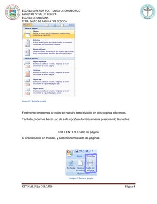 ESCUELA SUPERIOR POLITECNICA DE CHIMBORAZO
FACULTAD DE SALUD PÚBLICA
ESCUELA DE MEDICINA
TEMA: SALTO DE PÁGINA Y DE SECCION
KEVIN ALBUJA DELGADO Página 4
Imagen 2: Autoría propia
Finalmente tendremos la visión de nuestro texto dividido en dos páginas diferentes.
También podemos hacer uso de esta opción automáticamente presionando las teclas:
Ctrl + ENTER = Salto de página
O directamente en Insertar, y seleccionamos salto de páginas.
Imagen 3: Autoría propia
 