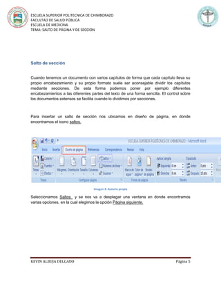 ESCUELA SUPERIOR POLITECNICA DE CHIMBORAZO
FACULTAD DE SALUD PÚBLICA
ESCUELA DE MEDICINA
TEMA: SALTO DE PÁGINA Y DE SECCION
KEVIN ALBUJA DELGADO Página 5
Salto de sección
Cuando tenemos un documento con varios capítulos de forma que cada capítulo lleva su
propio encabezamiento y su propio formato suele ser aconsejable dividir los capítulos
mediante secciones. De esta forma podemos poner por ejemplo diferentes
encabezamientos a las diferentes partes del texto de una forma sencilla. El control sobre
los documentos extensos se facilita cuando lo dividimos por secciones.
Para insertar un salto de sección nos ubicamos en diseño de página, en donde
encontramos el icono saltos.
Imagen 4: Autoría propia
Seleccionamos Saltos y se nos va a desplegar una ventana en donde encontramos
varias opciones, en la cual elegimos la opción Página siguiente.
 