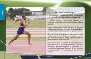 10
tecnica




                         Carrera de aproximación
               La técnica de la carrera de aproximación es similar
               a la empleada por los corredores de velocidad.
               La carrera se inicia con los pies paralelos y al
               ancho de los hombros, inclinando el tronco hacia
               adelante.
               El deportista también podrá ubicar un pie adelante
               del otro, desplazando el tronco desde atrás hacia
               adelante para iniciar la carrera de aproximación.
               De igual forma, deportistas con mayor experiencia,
               inician esta carrera desde movimientos previos
               que consisten en pasos cortos hasta alcanzar los
               pasos normales de aceleración.
               Una vez iniciada la carrera de aproximación el
               deportista acelera de forma gradual y uniforme.
               Al mismo tiempo incrementa la frecuencia y la
               longitud de la zancada. Después de los primeros
               6 pasos de carrera el tronco adquiere una posición
               vertical.
 