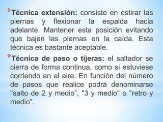 *Técnica extensión: consiste en estirar las
piernas y flexionar la espalda hacia
adelante. Mantener esta posición evitando
que bajen las piernas en la caída. Esta
técnica es bastante aceptable.
*Técnica de paso o tijeras: el saltador se
cierra de forma continua, como si estuviese
corriendo en el aire. En función del número
de pasos que realice podrá denominarse
"salto de 2 y medio”, "3 y medio" o "retro y
medio".
 