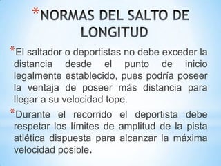 *
*El saltador o deportistas no debe exceder la
distancia desde el punto de inicio
legalmente establecido, pues podría poseer
la ventaja de poseer más distancia para
llegar a su velocidad tope.
*Durante el recorrido el deportista debe
respetar los límites de amplitud de la pista
atlética dispuesta para alcanzar la máxima
velocidad posible.
 