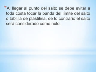 *Al llegar al punto del salto se debe evitar a
toda costa tocar la banda del límite del salto
o tablilla de plastilina, de lo contrario el salto
será considerado como nulo.
 