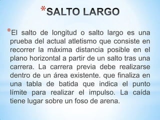 *
*El salto de longitud o salto largo es una
prueba del actual atletismo que consiste en
recorrer la máxima distancia posible en el
plano horizontal a partir de un salto tras una
carrera. La carrera previa debe realizarse
dentro de un área existente. que finaliza en
una tabla de batida que indica el punto
límite para realizar el impulso. La caída
tiene lugar sobre un foso de arena.
 