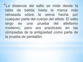 *La distancia del salto se mide desde la
tabla de batida hasta la marca más
retrasada sobre la arena hecha por
cualquier parte del cuerpo del atleta. El salto
largo es una prueba del atletismo
moderno, pero era practicado en las
olimpiadas de la antigüedad como parte de
la prueba de pentatlón.
 
