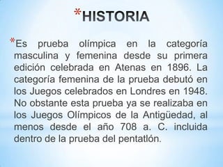 *
*Es prueba olímpica en la categoría
masculina y femenina desde su primera
edición celebrada en Atenas en 1896. La
categoría femenina de la prueba debutó en
los Juegos celebrados en Londres en 1948.
No obstante esta prueba ya se realizaba en
los Juegos Olímpicos de la Antigüedad, al
menos desde el año 708 a. C. incluida
dentro de la prueba del pentatlón.
 
