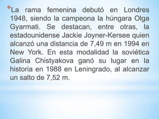 *La rama femenina debutó en Londres
1948, siendo la campeona la húngara Olga
Gyarmati. Se destacan, entre otras, la
estadounidense Jackie Joyner-Kersee quien
alcanzó una distancia de 7,49 m en 1994 en
New York. En esta modalidad la soviética
Galina Chistyakova ganó su lugar en la
historia en 1988 en Leningrado, al alcanzar
un salto de 7,52 m.
 