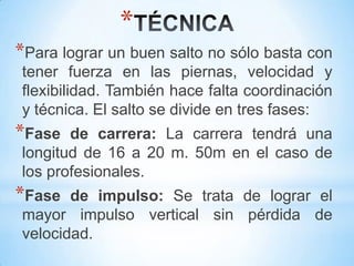 *
*Para lograr un buen salto no sólo basta con
tener fuerza en las piernas, velocidad y
flexibilidad. También hace falta coordinación
y técnica. El salto se divide en tres fases:
*Fase de carrera: La carrera tendrá una
longitud de 16 a 20 m. 50m en el caso de
los profesionales.
*Fase de impulso: Se trata de lograr el
mayor impulso vertical sin pérdida de
velocidad.
 