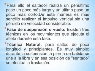 *Para ello el saltador realiza un penúltimo
paso un poco más largo y un último paso un
poco más corto.De esta manera es más
sencillo realizar el impulso vertical sin una
pérdida de velocidad considerable.
*Fase de suspensión o vuelo: Existen tres
técnicas en los movimientos que ejecuta el
atleta durante esta fase.
*Técnica Natural: para saltos de poca
longitud y principiantes. Es muy simple:
durante la suspensión la pierna de batida se
une a la libre y en esa posición de "sentado"
se efectúa la traslación.
 