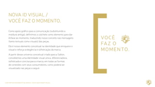 CASE REPOSICIONAMENTO DE MARCA / NOVA IDENTIDADE VISUAL
NOVA ID VISUAL /	
VOCÊ FAZ O MOMENTO.
Como apoio gráfico para a comunicação (substituindo a
moldura antiga), definimos o colchete como elemento para dar
ênfase ao momento, traduzindo nosso conceito nas mensagens
(tanto textuais como visuais) das peças.
Ele é nosso elemento conceitual na identidade que enriquece o
visual e reforça a elegância e sofisticação da marca.
A partir desse universo conceitual criado para a Salton,
concebemos uma identidade visual única, diferenciadora,
sofisticada e concisa para a marca, em todas as formas
de conexões com seus consumidores, como poderá ser
visualizado nas peças a seguir.
 