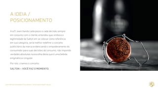 CASE REPOSICIONAMENTO DE MARCA / NOVA IDENTIDADE VISUAL
A IDEIA /
POSICIONAMENTO
A e21, exercitando cada passo e cada decisão sempre
em conjunto com o cliente, entendeu que, embora a
legitimidade da Salton em se colocar como referência
em sua categoria, seria melhor redefinir o conceito
publicitário da marca evidenciando o empoderamento do
consumidor para suas decisões de consumo, não impondo
verdades absolutas na escolha desta que é uma bebida
enigmática e singular.
Por isto, criamos o conceito:
SALTON – VOCÊ FAZ O MOMENTO.
 