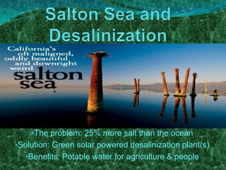 •The problem: 25% more salt than the ocean
•Solution: Green solar powered desalinization plant(s)
•Benefits: Potable water for agriculture & people

 